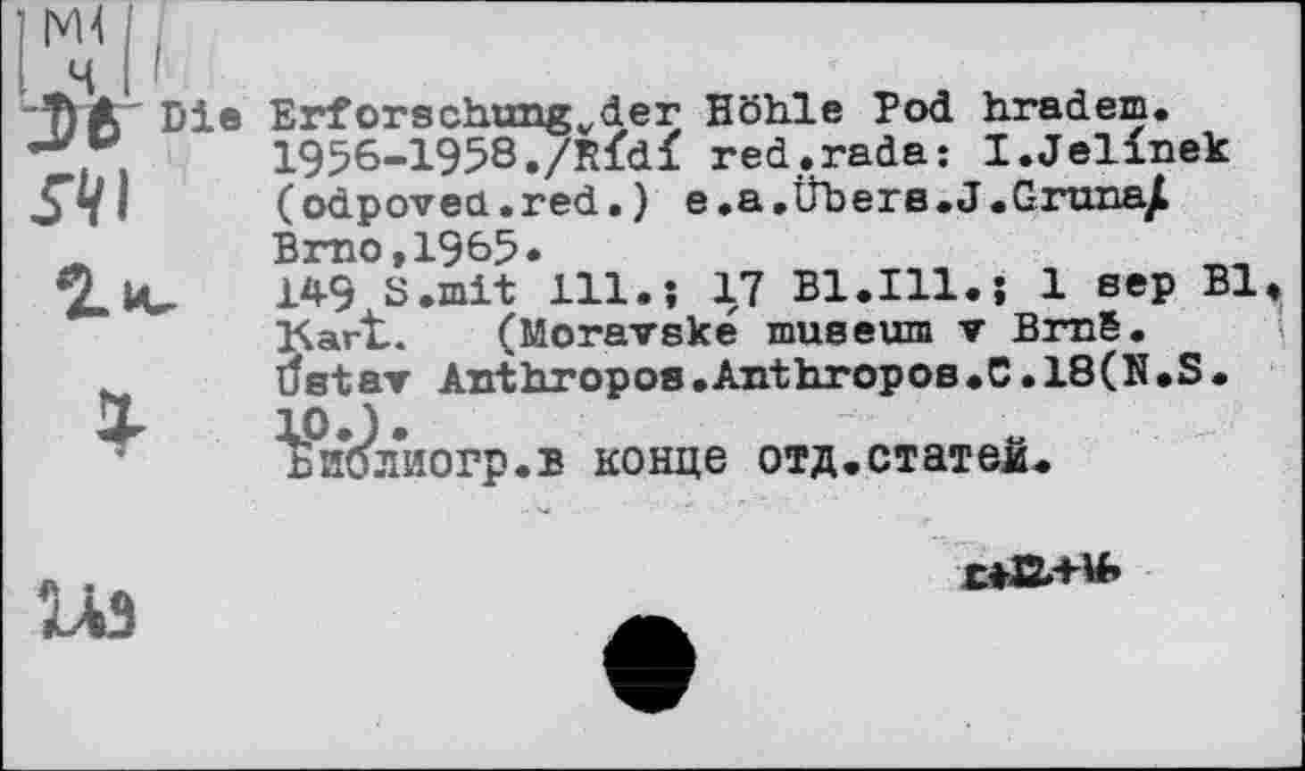 ﻿Erforschungvder Höhle Pod hradem. 1956-1958./R<d< red.rada: I.Jelinek (odpovecL.red. ) e.a.tlbera.J.Grunajl Brno,1965»
14-9 S.mit 111.; 17 Bl.Ill. J 1 eep Bl, Kart.. (Moravske museum ▼ BraS.
Uetar Anthropos.Anthropos.C.18(N.S. tP’J*	a
ьиолиогр.в конце отд.статей.